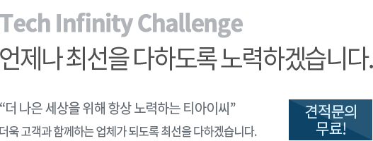 Tech Infinity Challenge 언제나 최선을 다하도록 노력하겠습니다. "더 나은 세상을 위해 항상 노력하는 티아이씨" 더욱 고객과 함께하는 업체가 되도록 최선을 다하겠습니다. 견적문의 무료!